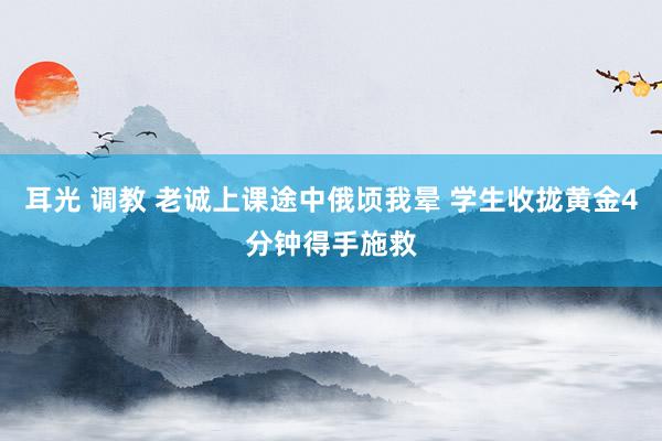 耳光 调教 老诚上课途中俄顷我晕 学生收拢黄金4分钟得手施救