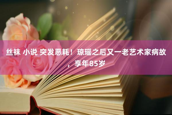 丝袜 小说 突发恶耗！琼瑶之后又一老艺术家病故，享年85岁