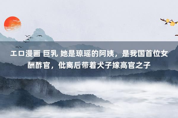 エロ漫画 巨乳 她是琼瑶的阿姨，是我国首位女酬酢官，仳离后带着犬子嫁高官之子