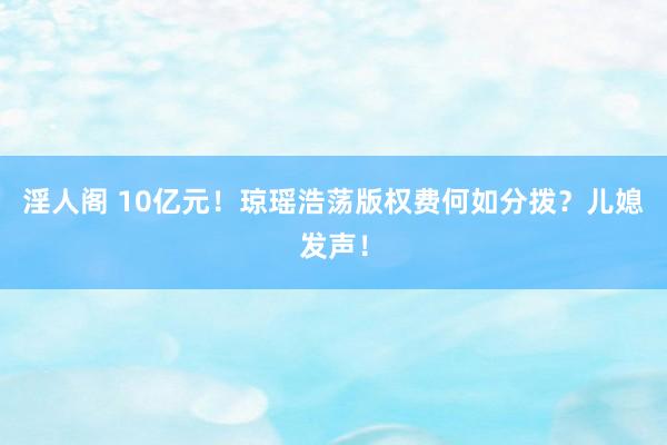 淫人阁 10亿元！琼瑶浩荡版权费何如分拨？儿媳发声！