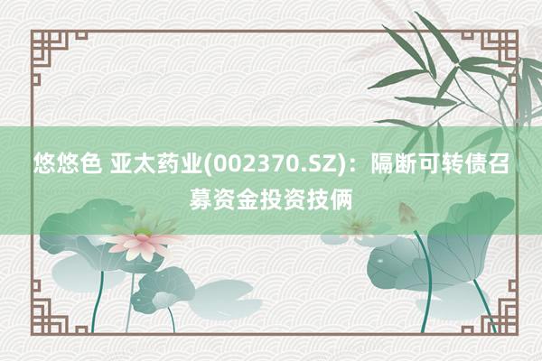 悠悠色 亚太药业(002370.SZ)：隔断可转债召募资金投资技俩