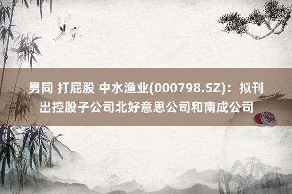 男同 打屁股 中水渔业(000798.SZ)：拟刊出控股子公司北好意思公司和南成公司