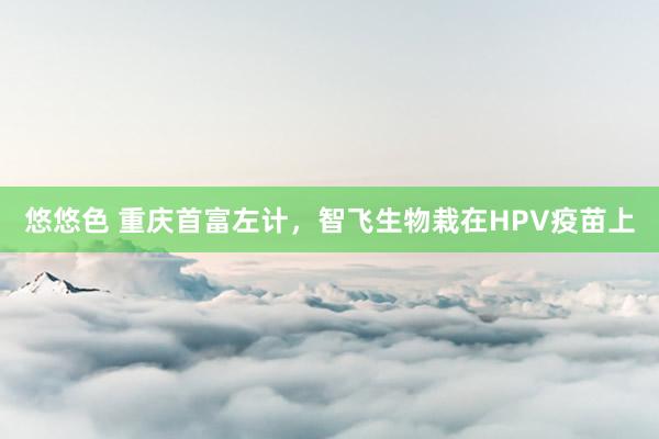 悠悠色 重庆首富左计，智飞生物栽在HPV疫苗上