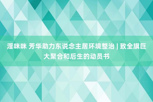 淫咪咪 芳华助力东说念主居环境整治 | 致全旗巨大聚合和后生的动员书