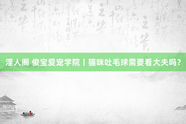 淫人阁 俊宝爱宠学院丨猫咪吐毛球需要看大夫吗？