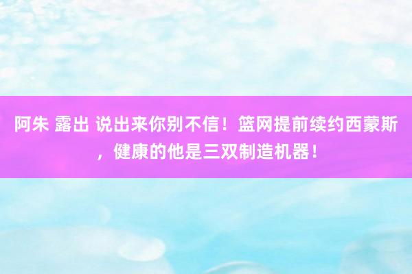 阿朱 露出 说出来你别不信！篮网提前续约西蒙斯，健康的他是三双制造机器！