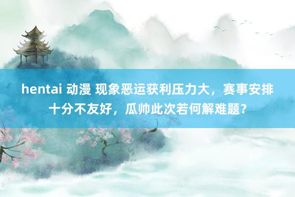 hentai 动漫 现象恶运获利压力大，赛事安排十分不友好，瓜帅此次若何解难题？