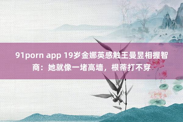 91porn app 19岁金娜英感触王曼昱相握智商：她就像一堵高墙，根蒂打不穿