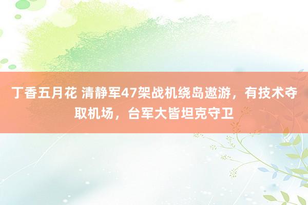 丁香五月花 清静军47架战机绕岛遨游，有技术夺取机场，台军大皆坦克守卫