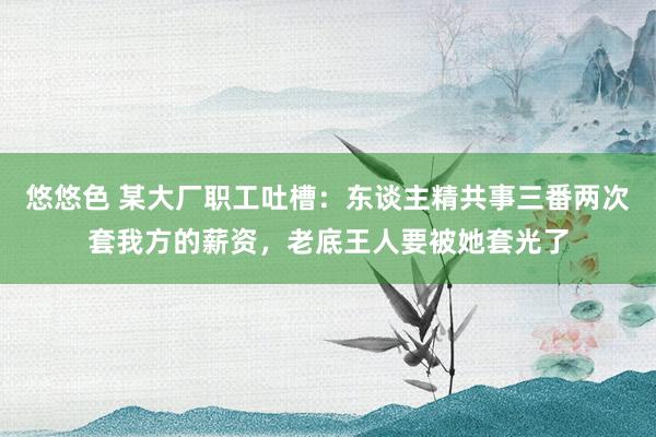 悠悠色 某大厂职工吐槽：东谈主精共事三番两次套我方的薪资，老底王人要被她套光了