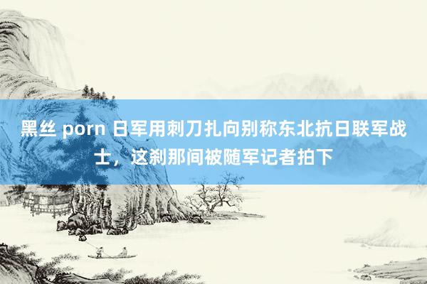 黑丝 porn 日军用刺刀扎向别称东北抗日联军战士，这刹那间被随军记者拍下
