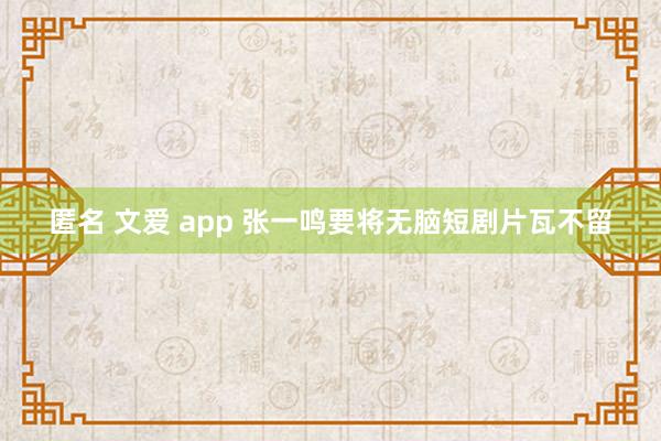 匿名 文爱 app 张一鸣要将无脑短剧片瓦不留