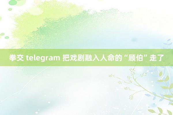 拳交 telegram 把戏剧融入人命的“顾伯”走了