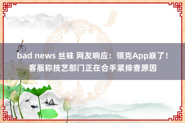 bad news 丝袜 网友响应：领克App崩了！客服称技艺部门正在合手紧排查原因