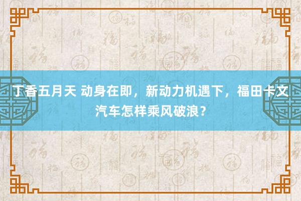 丁香五月天 动身在即，新动力机遇下，福田卡文汽车怎样乘风破浪？