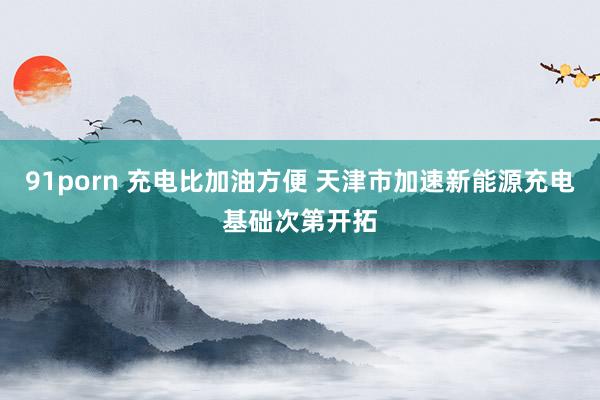 91porn 充电比加油方便 天津市加速新能源充电基础次第开拓