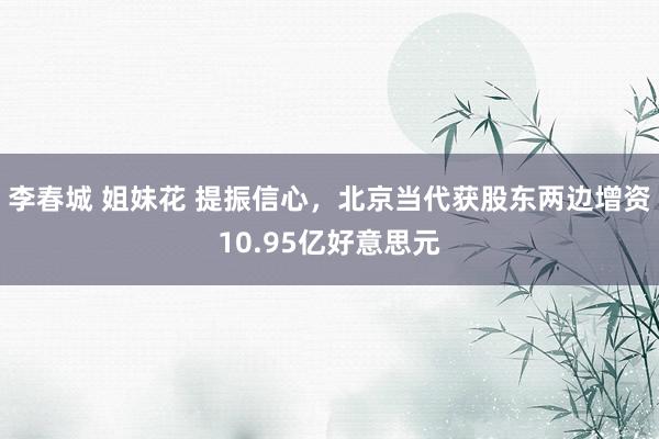 李春城 姐妹花 提振信心，北京当代获股东两边增资10.95亿好意思元