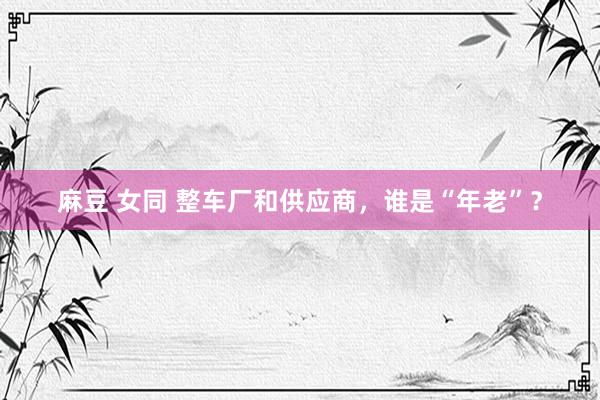 麻豆 女同 整车厂和供应商，谁是“年老”？