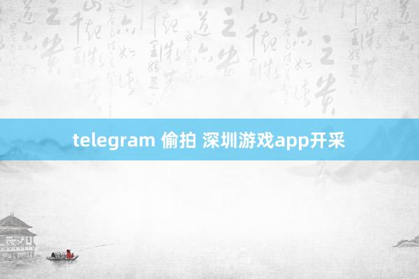 telegram 偷拍 深圳游戏app开采