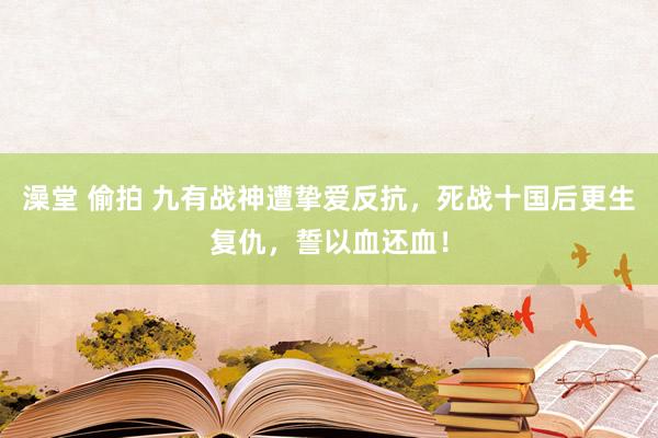 澡堂 偷拍 九有战神遭挚爱反抗，死战十国后更生复仇，誓以血还血！