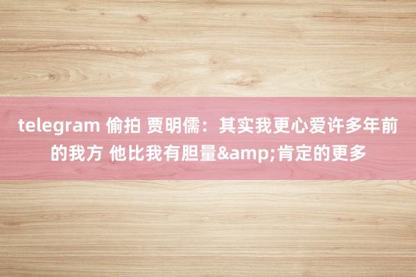 telegram 偷拍 贾明儒：其实我更心爱许多年前的我方 他比我有胆量&肯定的更多