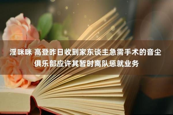 淫咪咪 高登昨日收到家东谈主急需手术的音尘 俱乐部应许其暂时离队惩就业务