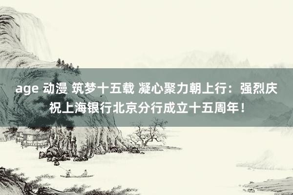 age 动漫 筑梦十五载 凝心聚力朝上行：强烈庆祝上海银行北京分行成立十五周年！