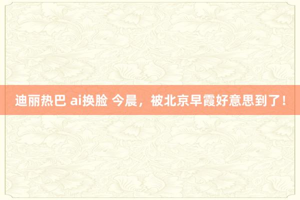 迪丽热巴 ai换脸 今晨，被北京早霞好意思到了！
