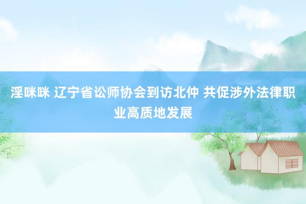 淫咪咪 辽宁省讼师协会到访北仲 共促涉外法律职业高质地发展