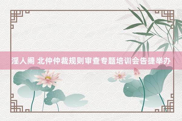 淫人阁 北仲仲裁规则审查专题培训会告捷举办