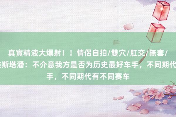 真實精液大爆射！！情侶自拍/雙穴/肛交/無套/大量噴精 维斯塔潘：不介意我方是否为历史最好车手，不同期代有不同赛车