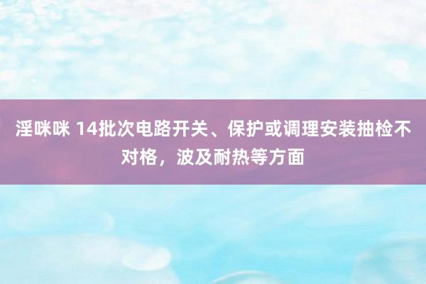 淫咪咪 14批次电路开关、保护或调理安装抽检不对格，波及耐热等方面