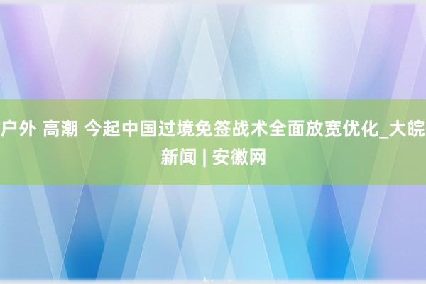 户外 高潮 今起中国过境免签战术全面放宽优化_大皖新闻 | 安徽网