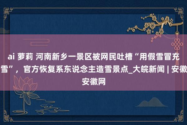 ai 萝莉 ﻿河南新乡一景区被网民吐槽“用假雪冒充真雪”，官方恢复系东说念主造雪景点_大皖新闻 | 安徽网