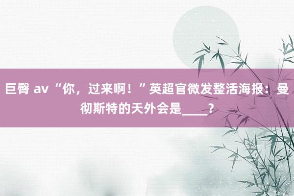 巨臀 av “你，过来啊！”英超官微发整活海报：曼彻斯特的天外会是____？
