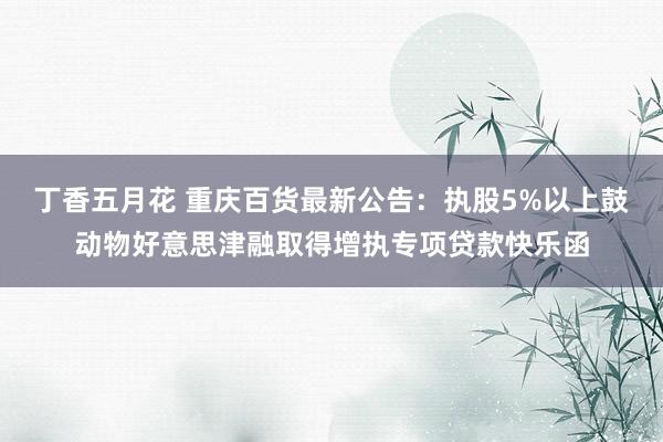 丁香五月花 重庆百货最新公告：执股5%以上鼓动物好意思津融取得增执专项贷款快乐函