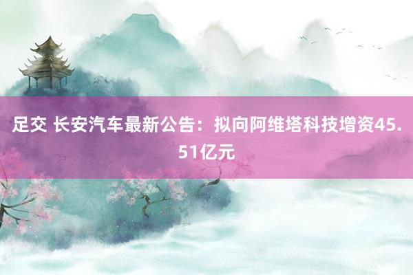 足交 长安汽车最新公告：拟向阿维塔科技增资45.51亿元
