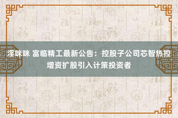 淫咪咪 富临精工最新公告：控股子公司芯智热控增资扩股引入计策投资者