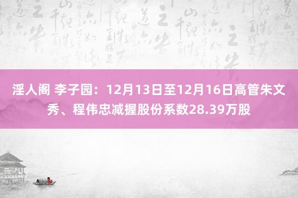 淫人阁 李子园：12月13日至12月16日高管朱文秀、程伟忠减握股份系数28.39万股