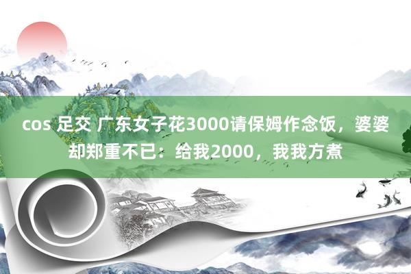 cos 足交 广东女子花3000请保姆作念饭，婆婆却郑重不已：给我2000，我我方煮