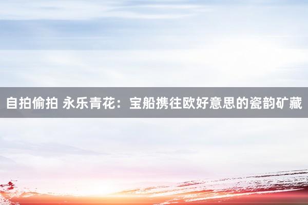 自拍偷拍 永乐青花：宝船携往欧好意思的瓷韵矿藏