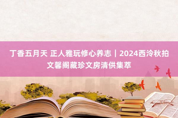 丁香五月天 正人雅玩修心养志｜2024西泠秋拍文馨阁藏珍文房清供集萃