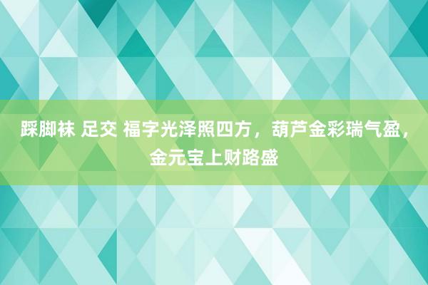 踩脚袜 足交 福字光泽照四方，葫芦金彩瑞气盈，金元宝上财路盛