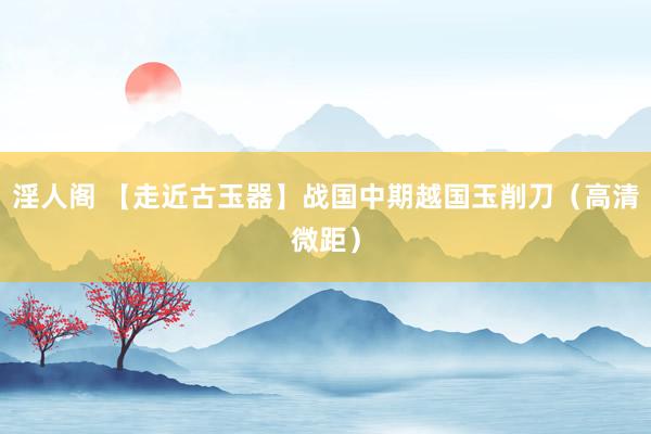 淫人阁 【走近古玉器】战国中期越国玉削刀（高清微距）