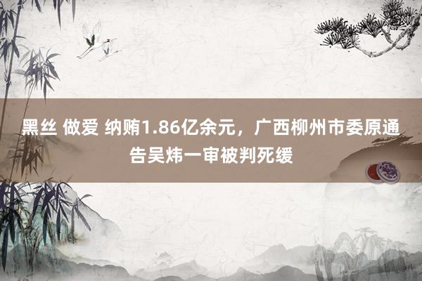 黑丝 做爱 纳贿1.86亿余元，广西柳州市委原通告吴炜一审被判死缓