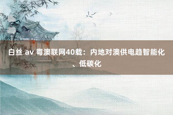 白丝 av 粤澳联网40载：内地对澳供电趋智能化、低碳化