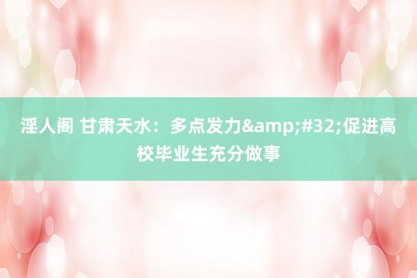 淫人阁 甘肃天水：多点发力&#32;促进高校毕业生充分做事
