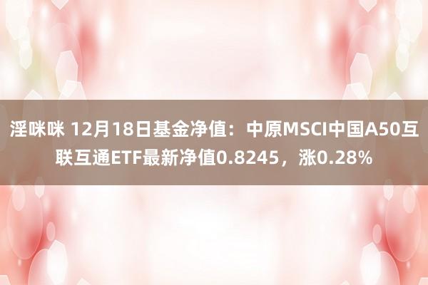淫咪咪 12月18日基金净值：中原MSCI中国A50互联互通ETF最新净值0.8245，涨0.28%