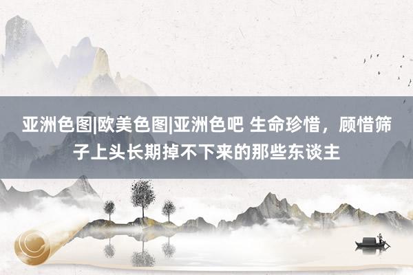亚洲色图|欧美色图|亚洲色吧 生命珍惜，顾惜筛子上头长期掉不下来的那些东谈主