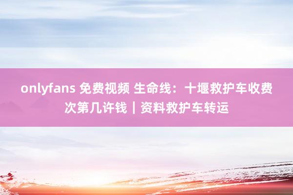 onlyfans 免费视频 生命线：十堰救护车收费次第几许钱｜资料救护车转运